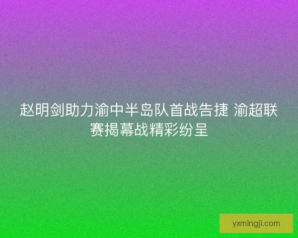 赵明剑助力渝中半岛队首战告捷 渝超联赛揭幕战精彩纷呈