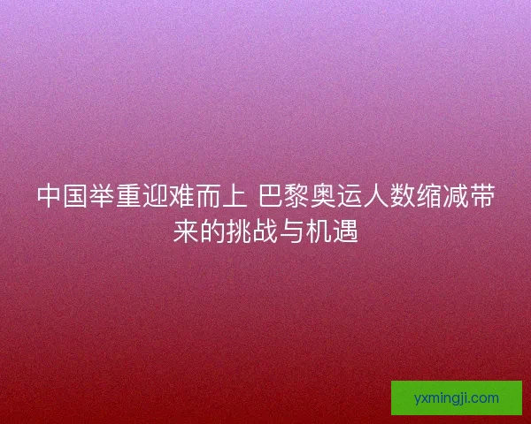 中国举重迎难而上 巴黎奥运人数缩减带来的挑战与机遇