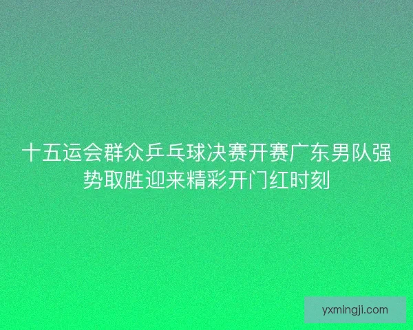 十五运会群众乒乓球决赛开赛广东男队强势取胜迎来精彩开门红时刻