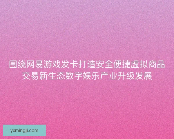 围绕网易游戏发卡打造安全便捷虚拟商品交易新生态数字娱乐产业升级发展